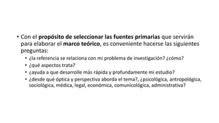 • Con el propósito de seleccionar las fuentes primarias que servirán
para elaborar el marco teórico, es conveniente hacerse las siguientes
preguntas:
• ¿la referencia se relaciona con mi problema de investigación? ¿cómo?
• ¿qué aspectos trata?
• ¿ayuda a que desarrolle más rápida y profundamente mi estudio?
• ¿desde qué óptica y perspectiva aborda el tema?, ¿psicológica, antropológica,
sociológica, médica, legal, económica, comunicológica, administrativa?
 