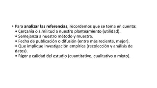 • Para analizar las referencias, recordemos que se toma en cuenta:
• Cercanía o similitud a nuestro planteamiento (utilidad).
• Semejanza a nuestro método y muestra.
• Fecha de publicación o difusión (entre más reciente, mejor).
• Que implique investigación empírica (recolección y análisis de
datos).
• Rigor y calidad del estudio (cuantitativo, cualitativo o mixto).
 