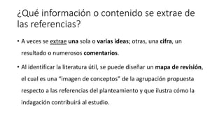¿Qué información o contenido se extrae de
las referencias?
• A veces se extrae una sola o varias ideas; otras, una cifra, un
resultado o numerosos comentarios.
• Al identificar la literatura útil, se puede diseñar un mapa de revisión,
el cual es una “imagen de conceptos” de la agrupación propuesta
respecto a las referencias del planteamiento y que ilustra cómo la
indagación contribuirá al estudio.
 