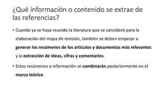 ¿Qué información o contenido se extrae de
las referencias?
• Cuando ya se haya reunido la literatura que se consideró para la
elaboración del mapa de revisión, también se deben empezar a
generar los resúmenes de los artículos y documentos más relevantes
y la extracción de ideas, cifras y comentarios.
• Estos resúmenes e información se combinarán posteriormente en el
marco teórico
 