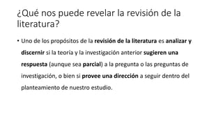 ¿Qué nos puede revelar la revisión de la
literatura?
• Uno de los propósitos de la revisión de la literatura es analizar y
discernir si la teoría y la investigación anterior sugieren una
respuesta (aunque sea parcial) a la pregunta o las preguntas de
investigación, o bien si provee una dirección a seguir dentro del
planteamiento de nuestro estudio.
 