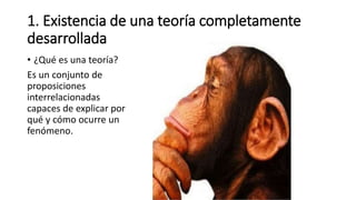 1. Existencia de una teoría completamente
desarrollada
• ¿Qué es una teoría?
Es un conjunto de
proposiciones
interrelacionadas
capaces de explicar por
qué y cómo ocurre un
fenómeno.
 