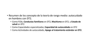 • Resumen de los concepto de la teoría de rango medio: autocuidado
en hombres con DT2.
• Como FCBs; Conductas familiares en DT2, Machismo en DT2, y Estado de
salud en DT2
• Como Capacidades especializadas; Capacidad de autocuidado en DT2
• Como Actividades de autocuidado; Apego al tratamiento estándar en DT2.
 