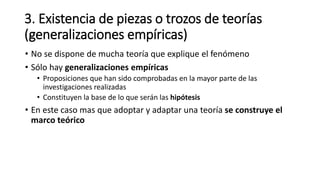 3. Existencia de piezas o trozos de teorías
(generalizaciones empíricas)
• No se dispone de mucha teoría que explique el fenómeno
• Sólo hay generalizaciones empíricas
• Proposiciones que han sido comprobadas en la mayor parte de las
investigaciones realizadas
• Constituyen la base de lo que serán las hipótesis
• En este caso mas que adoptar y adaptar una teoría se construye el
marco teórico
 