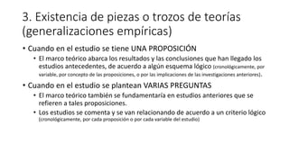 3. Existencia de piezas o trozos de teorías
(generalizaciones empíricas)
• Cuando en el estudio se tiene UNA PROPOSICIÓN
• El marco teórico abarca los resultados y las conclusiones que han llegado los
estudios antecedentes, de acuerdo a algún esquema lógico (cronológicamente, por
variable, por concepto de las proposiciones, o por las implicaciones de las investigaciones anteriores).
• Cuando en el estudio se plantean VARIAS PREGUNTAS
• El marco teórico también se fundamentaría en estudios anteriores que se
refieren a tales proposiciones.
• Los estudios se comenta y se van relacionando de acuerdo a un criterio lógico
(cronológicamente, por cada proposición o por cada variable del estudio)
 
