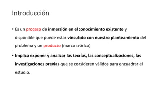 Introducción
• Es un proceso de inmersión en el conocimiento existente y
disponible que puede estar vinculado con nuestro planteamiento del
problema y un producto (marco teórico)
• Implica exponer y analizar las teorías, las conceptualizaciones, las
investigaciones previas que se consideren válidos para encuadrar el
estudio.
 