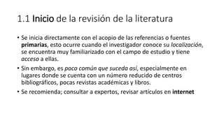 1.1 Inicio de la revisión de la literatura
• Se inicia directamente con el acopio de las referencias o fuentes
primarias, esto ocurre cuando el investigador conoce su localización,
se encuentra muy familiarizado con el campo de estudio y tiene
acceso a ellas.
• Sin embargo, es poco común que suceda así, especialmente en
lugares donde se cuenta con un número reducido de centros
bibliográficos, pocas revistas académicas y libros.
• Se recomienda; consultar a expertos, revisar artículos en internet
 