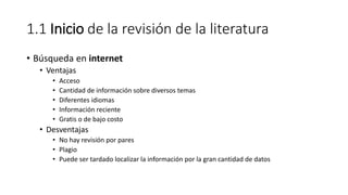 1.1 Inicio de la revisión de la literatura
• Búsqueda en internet
• Ventajas
• Acceso
• Cantidad de información sobre diversos temas
• Diferentes idiomas
• Información reciente
• Gratis o de bajo costo
• Desventajas
• No hay revisión por pares
• Plagio
• Puede ser tardado localizar la información por la gran cantidad de datos
 