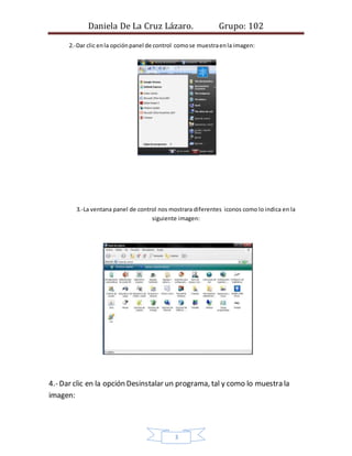 Daniela De La Cruz Lázaro. Grupo: 102
2.-Dar clic en la opción panel de control como se muestra en la imagen:
3.-La ventana panel de control nos mostrara diferentes iconos como lo indica en la
siguiente imagen:
4.- Dar clic en la opción Desinstalar un programa, tal y como lo muestra la
imagen:
3