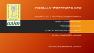 UNIVERSIDAD AUTONOMA INDIGENA DE MEXICO
HERRAMIENTAS PARA EL MANEJO Y BUSQUEDA DE LA INFORMACION.
DESARROLLO DE LA PRIMERA UNIDAD.
PROCESOS DE INVESTIGACION.
ALUMNO: YULIAN GUADALUPE FUENTES CERVANTES.
LIC. IRMA VERONICA ORDUÑO BOJORQUEZ.
MOCHICAHUI, EL FUERTE SINALOA, ENERO 2020.
 