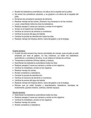  Nivelar los bebederos automáticos a la altura de la espalda de los pollos.
 Se arman los comederos tubulares, y se gradúan a la altura de la espalda del
pollo.
 Se llenan los comederos tubulares de alimento.
 Realizar manejo de las camas. (Siempre muy temprano o en las noches)
 Lavar y desinfectar todos los días los bebederos.
 Realizar pesajes 2 veces por semana y anotar en el registro.
 Anotar en el registro las mortalidades.
 Verificar el consumo de alimento e inventarios.
 Verificar la pureza del agua de bebida.
 Cambiar la poceta de desinfección todos los días.
 Realizar manejo de limpieza dentro, fuera del galpón y de la bodega.
Cuarta semana:
 A partir de esta semana hay menos actividades de manejo, pues el pollo ya está
ampliado por todo el galpón, no hay criadoras, ya están los bebederos
automáticos y comederos de tolva, no se realiza el manejo de cortinas.
 Temperatura ambiente (Climas cálidos y medios).
 Desinfectar los bebederos automáticos todos los días.
 Realizar pesajes 2 veces por semana y anotar en los registros.
 Verificar la mortalidad y anotar en los registros.
 Realizar manejo de camas.
 Nivelar comederos y bebederos.
 Cambiar la poceta de desinfección.
 Verificar el consumo de alimento e inventarios.
 Verificar la pureza del agua de bebida.
 Realizar manejo de limpieza dentro, fuera del galpón y de la bodega.
 Revisar que ya estén lavados y desinfectados, bebederos, bandejas de
recibimiento, guarda criadora, cortinas y demás equipos.
Quinta semana:
 Desinfectar los bebederos automáticos todos los días.
 Realizar pesajes 2 veces por semana y anotar en los registros.
 Verificar la mortalidad y anotar en los registros.
 Realizar manejo de camas.
 Nivelar comederos y bebederos.
 