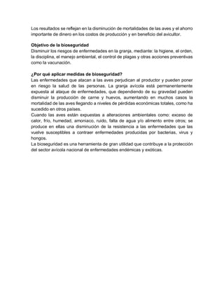 Los resultados se reflejan en la disminución de mortalidades de las aves y el ahorro
importante de dinero en los costos de producción y en beneficio del avicultor.
Objetivo de la bioseguridad
Disminuir los riesgos de enfermedades en la granja, mediante: la higiene, el orden,
la disciplina, el manejo ambiental, el control de plagas y otras acciones preventivas
como la vacunación.
¿Por qué aplicar medidas de bioseguridad?
Las enfermedades que atacan a las aves perjudican al productor y pueden poner
en riesgo la salud de las personas. La granja avícola está permanentemente
expuesta al ataque de enfermedades, que dependiendo de su gravedad pueden
disminuir la producción de carne y huevos, aumentando en muchos casos la
mortalidad de las aves llegando a niveles de pérdidas económicas totales, como ha
sucedido en otros países.
Cuando las aves están expuestas a alteraciones ambientales como: exceso de
calor, frío, humedad, amoniaco, ruido, falta de agua y/o alimento entre otros; se
produce en ellas una disminución de la resistencia a las enfermedades que las
vuelve susceptibles a contraer enfermedades producidas por bacterias, virus y
hongos.
La bioseguridad es una herramienta de gran utilidad que contribuye a la protección
del sector avícola nacional de enfermedades endémicas y exóticas.
 