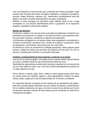 Una vez finalizada la crianza de las aves y retiradas las mismas del galpón, debe
sacarse todo el equipo del interior del galpón: bebederos, comederos, ponederos,
perchas, mallas divisorias, criadoras, etc.; desarmarlos completamente fuera del
galpón y proceder a lavarlos detenidamente con agua y detergente.
Realizar un buen enjuague con abundante agua, dejarlos secar al sol y luego
sumergirlos en una solución desinfectante previo a guardarlos en la respectiva
bodega o ingresarlos nuevamente al galpón.
Manejo del alimento
El alimento a utilizar en la crianza de las aves debe ser elaborado cumpliendo con
parámetros que garanticen la calidad e inocuidad del mismo, para garantizar esto,
hay que tomar muestras y someterlas a exámenes de laboratorio.
Los alimentos entregados en las granjas deben estar etiquetados correctamente y
contener la información necesaria como: nombre de la fábrica, composición, fecha
de elaboración y vencimiento, instrucciones de uso, entre otros.
El alimento en sacos se mantendrá en bodegas apropiadas, deben apilarse sobre
tarimas o pallets de madera que permitan una distancia mínima entre 10 y 30 cm
del piso y paredes para mantener una aireación adecuada.
Cuidado y mantenimiento de áreas internas y externas en la granja.
Una vez vacío y limpio el galpón, es posible revisar y reparar mallas, taponar baches
en el piso y paredes interiores que comúnmente picotean las aves.
Realizadas las reparaciones se debe pintar los pisos y paredes con una solución de
cal viva más sulfato de cobre, que a más de la acción desinfectante le proporciona
un mejor aspecto a la vista.
Poner atención a pilares, vigas, techo, mallas en estos lugares puede haber sitios
por donde entran los roedores, pájaros y otros depredadores, también se alojan
arañas, piojos, pulgas por lo que la limpieza debe ser minuciosa y cuidadosa.
Es importante efectuar la limpieza de las malezas de los alrededores del galpón,
para ello se puede aplicar herbicidas; hay que realizar la limpieza y mantenimiento
de los canales recolectores de agua, así como la poda de las plantas que forman
las barreras naturales, evitando de esta manera que se constituyan en reservorio y
madrigueras de plagas.
 