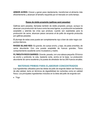 ARBOR ACRES: Crecen y ganan peso rápidamente, transforman el alimento más
eficientemente y alcanzan el tamaño requerido por el mercado en corto tiempo.
Razas de doble propósito (gallinas semi pesadas)
Gallinas semi pesadas, llamadas también de doble propósito, porque, aunque no
alcanzan una producción de huevo como las aves ligeras, su producción es bastante
aceptable y además las crías que produce, cuando son explotadas para la
producción de carne, alcanzan pesos cercanos al de pollo de engorda producido
por gallinas pesadas.
El plumaje de estas aves puede ser completamente rojo o bien de color negro con
puntos blancos.
RHODE ISLAND RED: Es grande, de cuerpo ancho, y bajo, de patas amarillas, de
carne abundante. Con una puesta aceptable de huevos grandes. Tiene
comportamiento excelente como incubadora y madre.
PLYMOUTH ROCK BARRED: Grande, pesada, con una cabeza pequeña. El tronco
es ancho y profundo; la cola, bastante corta, ancha en la base. La producción
abundante de carne excelente y la puesta de alrededor de los 200 huevos anuales.
MATERIAS PRIMAS PARA ELABORAR CONCENTRADOS
Los ingredientes utilizados para las dietas de pollo de engorde deben ser frescos y
de alta calidad, tanto en términos de digestibilidad de nutrientes como en calidad
física. Los principales ingredientes incluidos en la dieta del pollo de engorde son:
 Trigo
 