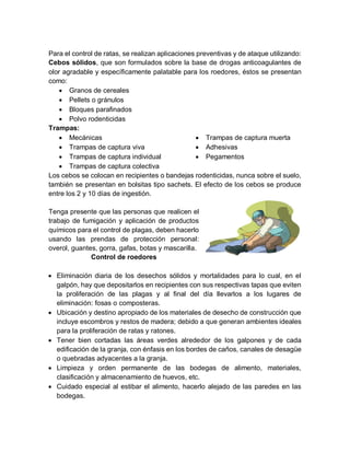 Para el control de ratas, se realizan aplicaciones preventivas y de ataque utilizando:
Cebos sólidos, que son formulados sobre la base de drogas anticoagulantes de
olor agradable y específicamente palatable para los roedores, éstos se presentan
como:
 Granos de cereales
 Pellets o gránulos
 Bloques parafinados
 Polvo rodenticidas
Trampas:
 Mecánicas
 Trampas de captura viva
 Trampas de captura individual
 Trampas de captura colectiva
 Trampas de captura muerta
 Adhesivas
 Pegamentos
Los cebos se colocan en recipientes o bandejas rodenticidas, nunca sobre el suelo,
también se presentan en bolsitas tipo sachets. El efecto de los cebos se produce
entre los 2 y 10 días de ingestión.
Tenga presente que las personas que realicen el
trabajo de fumigación y aplicación de productos
químicos para el control de plagas, deben hacerlo
usando las prendas de protección personal:
overol, guantes, gorra, gafas, botas y mascarilla.
Control de roedores
 Eliminación diaria de los desechos sólidos y mortalidades para lo cual, en el
galpón, hay que depositarlos en recipientes con sus respectivas tapas que eviten
la proliferación de las plagas y al final del día llevarlos a los lugares de
eliminación: fosas o composteras.
 Ubicación y destino apropiado de los materiales de desecho de construcción que
incluye escombros y restos de madera; debido a que generan ambientes ideales
para la proliferación de ratas y ratones.
 Tener bien cortadas las áreas verdes alrededor de los galpones y de cada
edificación de la granja, con énfasis en los bordes de caños, canales de desagüe
o quebradas adyacentes a la granja.
 Limpieza y orden permanente de las bodegas de alimento, materiales,
clasificación y almacenamiento de huevos, etc.
 Cuidado especial al estibar el alimento, hacerlo alejado de las paredes en las
bodegas.
 