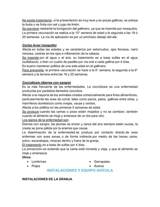 No existe tratamiento, si la presentación es muy leve y en pocas gallinas, se extirpa
la buba y se frota con sal y jugo de limón.
Se previene mediante la fumigación del gallinero, ya que se trasmite por mosquitos.
La primera vacunación se realiza a la 10° semana de edad y la segunda a las 18 ó
20 semanas. La vía de aplicación es por un pinchazo debajo del ala.
Coriza Aviar (moquillo)
Afecta en todas las edades y se caracteriza por estornudos, ojos llorosos, naríz
mocosa, costras en los ojos e inflamación de la cabeza.
Se trasmite por el agua y el aire, su tratamiento es a base sulfas en el agua
(sulfatiazol), o bien un cuarto de pastilla por vía oral a cada gallina por 4 días.
Es bueno mantener pollitos de una sola edad en el gallinero.
Para prevenirla, la primera vacunación se hace a la 6° semana, la segunda a la 9°
semana y la tercera entre las 18 y 20 semanas.
Coccidiosis (diarrea con sangre)
Es la más frecuente de las enfermedades. La coccidiosis es una enfermedad
producida por parásitos llamados coccidios.
Afecta a la mayoría de los animales criados comercialmente para fines alimenticios,
particularmente las aves de corral, tales como pavos, patos, gallinas entre otras, y
mamíferos domésticos como ovejas, vacas y cerdos.
Afecta a los pollitos en las primeras 5 semanas de edad.
Se produce cuando las camas o pisos están mojados y no se cambian, también
cuando el alimento se moja y amanece de un día para otro.
Los signos de la enfermedad son:
Diarrea con sangre, las plumas se erizan y cerca del ano siempre están sucias, la
cresta se pone pálida por la anemia que causa.
La diseminación de la enfermedad se produce por contacto directo de aves
enfermas con aves sanas, o de forma indirecta por medio de las heces, cama,
polvo, escarabajos, moscas dentro y fuera de la granja.
El tratamiento es a base de sulfas por 4 días.
La prevención es evitando que la cama esté húmeda y vieja, y que el alimento se
moje y amanezca.
Otros
 Lombrices
 Piojos
 Garrapatas
 Ácaros
INSTALACIONES Y EQUIPO AVÍCOLA
INSTALACIONES DE LA GRANJA
 