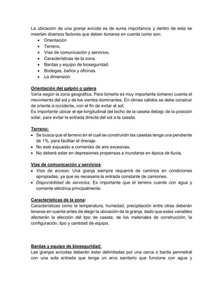 La ubicación de una granja avícola es de suma importancia y dentro de esta se
insertan diversos factores que deben tomarse en cuenta como son:
 Orientación
 Terreno.
 Vías de comunicación y servicios.
 Características de la zona.
 Bardas y equipo de bioseguridad.
 Bodegas, baños y oficinas.
 La dimensión
Orientación del galpón o galera
Varía según la zona geográfica. Para tomarla es muy importante tomaren cuenta el
movimiento del sol y de los vientos dominantes. En climas cálidos se debe construir
de oriente a occidente, con el fin de evitar el sol.
Es importante ubicar el eje longitudinal del techo de la caseta debajo de la posición
solar, para evitar la entrada directa del sol a la caseta.
Terreno:
 Se busca que el terreno en el cual se construirán las casetas tenga una pendiente
de 1%, para facilitar el drenaje.
 No este expuesto a corrientes de aire excesivas.
 No deberá estar en depresiones propensas a inundarse en época de lluvia.
Vías de comunicación y servicios:
 Vías de acceso: Una granja siempre requerirá de caminos en condiciones
apropiadas, ya que es necesaria la entrada constante de camiones.
 Disponibilidad de servicios: Es importante que el terreno cuente con agua y
corriente eléctrica principalmente.
Características de la zona:
Características como la temperatura, humedad, precipitación entre otras deberán
tenerse en cuenta antes de elegir la ubicación de la granja, dado que estas variables
afectarán la elección del tipo de caseta, de los materiales de construcción, la
configuración, tipo y cantidad de equipo.
Bardas y equipo de bioseguridad:
Las granjas avícolas deberán estar delimitadas por una cerca o barda perimetral
con una sola entrada que tenga un arco sanitario que funcione con agua y
 