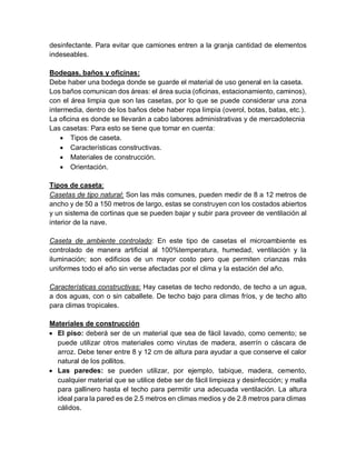 desinfectante. Para evitar que camiones entren a la granja cantidad de elementos
indeseables.
Bodegas, baños y oficinas:
Debe haber una bodega donde se guarde el material de uso general en la caseta.
Los baños comunican dos áreas: el área sucia (oficinas, estacionamiento, caminos),
con el área limpia que son las casetas, por lo que se puede considerar una zona
intermedia, dentro de los baños debe haber ropa limpia (overol, botas, batas, etc.).
La oficina es donde se llevarán a cabo labores administrativas y de mercadotecnia
Las casetas: Para esto se tiene que tomar en cuenta:
 Tipos de caseta.
 Características constructivas.
 Materiales de construcción.
 Orientación.
Tipos de caseta:
Casetas de tipo natural: Son las más comunes, pueden medir de 8 a 12 metros de
ancho y de 50 a 150 metros de largo, estas se construyen con los costados abiertos
y un sistema de cortinas que se pueden bajar y subir para proveer de ventilación al
interior de la nave.
Caseta de ambiente controlado: En este tipo de casetas el microambiente es
controlado de manera artificial al 100%temperatura, humedad, ventilación y la
iluminación; son edificios de un mayor costo pero que permiten crianzas más
uniformes todo el año sin verse afectadas por el clima y la estación del año.
Características constructivas: Hay casetas de techo redondo, de techo a un agua,
a dos aguas, con o sin caballete. De techo bajo para climas fríos, y de techo alto
para climas tropicales.
Materiales de construcción
 El piso: deberá ser de un material que sea de fácil lavado, como cemento; se
puede utilizar otros materiales como virutas de madera, aserrín o cáscara de
arroz. Debe tener entre 8 y 12 cm de altura para ayudar a que conserve el calor
natural de los pollitos.
 Las paredes: se pueden utilizar, por ejemplo, tabique, madera, cemento,
cualquier material que se utilice debe ser de fácil limpieza y desinfección; y malla
para gallinero hasta el techo para permitir una adecuada ventilación. La altura
ideal para la pared es de 2.5 metros en climas medios y de 2.8 metros para climas
cálidos.
 