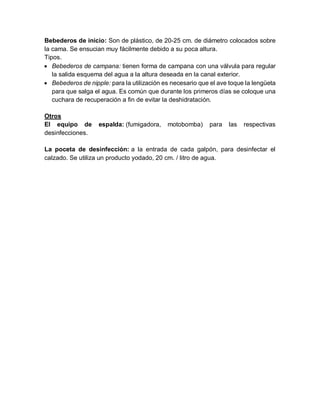 Bebederos de inicio: Son de plástico, de 20-25 cm. de diámetro colocados sobre
la cama. Se ensucian muy fácilmente debido a su poca altura.
Tipos.
 Bebederos de campana: tienen forma de campana con una válvula para regular
la salida esquema del agua a la altura deseada en la canal exterior.
 Bebederos de nipple: para la utilización es necesario que el ave toque la lengüeta
para que salga el agua. Es común que durante los primeros días se coloque una
cuchara de recuperación a fin de evitar la deshidratación.
Otros
El equipo de espalda: (fumigadora, motobomba) para las respectivas
desinfecciones.
La poceta de desinfección: a la entrada de cada galpón, para desinfectar el
calzado. Se utiliza un producto yodado, 20 cm. / litro de agua.
 