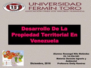 Desarrollo De La
Propiedad Territorial En
Venezuela
Alumna: Rosangel Nilo Meléndez
CI: 14.334.343
Materia: Derecho Agrario y
Ambiental
Profesora: Emily RamírezDiciembre, 2016
 