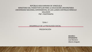REPÚBLICA BOLIVARIANA DE VENEZUELA
MINISTERIO DEL PODER POPULAR PARA LA EDUCACIÓN UNIVERSITARIA
UNIVERSIDAD NACIONAL EXPERIMENTAL DE LOS LLANOS CENTRALES RÓMULO
GALLEGOS
PNF -FISIOTERAPIA
TEMA 1
DESARROLLO DE LA PSICOLOGÍA SOCIAL
PRESENTACIÓN
SECCIÓN 2
INTEGRANTES
José Montero
Alberto Delgado
 