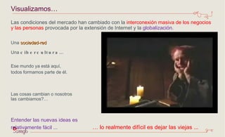 Las condiciones del mercado han cambiado con la  interconexión masiva de los negocios y las personas  provocada por la extensión de Internet y la  globalización. Una  sociedad-red Una  cibercultura… Ese mundo ya está aquí,  todos formamos parte de él.    Las cosas cambian o nosotros  las cambiamos?… Entender las nuevas ideas es  relativamente fácil ...  … lo realmente difícil es dejar las viejas ... Visualizamos… 