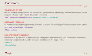 Innovamos TRABAJAMOS EN RED  Una red abierta e interdisciplinaria nos posibilita una gran flexibilidad, adaptación y velocidad de respuesta. La red comparte valores y visión, y eso le da unidad y coherencia Red: Clientes – Proveedores – AMGB  (CONSTRUYENDO CONFIANZA ) DISEÑANDO PROCESOS La planificación detallada nos permite ser confiables en nuestra solvencia de proveer resultados en tiempo y forma.  - Procesos protocolizados y escalables  Mejora contínua INCORPORANDO TECNOLOGIA Internet nos da la posibilidad de administrar una sólida gestión de la información y las herramientas colaborativas, construir procesos interactivos, sobre los cuales la red desenvuelve los proyectos.  Web 2.0 Geomarketing 