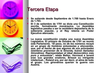 Tercera EtapaTercera Etapa
 Se extiende desde Septiembre de 1.789 hasta EneroSe extiende desde Septiembre de 1.789 hasta Enero
de 1.793.de 1.793.
 El 3 de setiembre de 1791 se dicta una ConstituciónEl 3 de setiembre de 1791 se dicta una Constitución
escrita, formalmente monárquica. La Asambleaescrita, formalmente monárquica. La Asamblea
legislativa pasaba a ser la verdadera depositaria de lalegislativa pasaba a ser la verdadera depositaria de la
soberanía popular, y el Rey retenía un Podersoberanía popular, y el Rey retenía un Poder
Ejecutivo atenuado.Ejecutivo atenuado.
 La nueva constitución creaba una nueva AsambleaLa nueva constitución creaba una nueva Asamblea
Legislativa. El primero de Octubre de 1791 se reunióLegislativa. El primero de Octubre de 1791 se reunió
este Parlamento.este Parlamento. “El peso, no de los números recayó“El peso, no de los números recayó
en un grupo de hombres entusiastas y elocuentes,en un grupo de hombres entusiastas y elocuentes,
que, por el hecho de que algunos de sus principalesque, por el hecho de que algunos de sus principales
miembros provenían de la Gironda, fueron llamadosmiembros provenían de la Gironda, fueron llamados
Girondinos. Representaban el ideal democrático másGirondinos. Representaban el ideal democrático más
puro y entusiasta”,puro y entusiasta”, relata Belloc. Verniaud e Isnardrelata Belloc. Verniaud e Isnard
eran sus grandes oradores, Brissot su intriganteeran sus grandes oradores, Brissot su intrigante
intelectual... Roland era, por así decir, el alma de todointelectual... Roland era, por así decir, el alma de todo
el grupo. Los girondinos querían la guerra conel grupo. Los girondinos querían la guerra con
Austria.Austria.
 