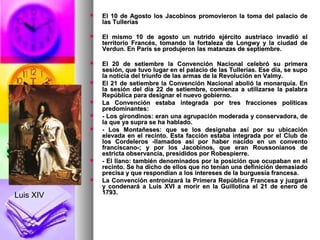  El 10 de Agosto los Jacobinos promovieron la toma del palacio deEl 10 de Agosto los Jacobinos promovieron la toma del palacio de
las Tulleríaslas Tullerías
 El mismo 10 de agosto un nutrido ejército austríaco invadió elEl mismo 10 de agosto un nutrido ejército austríaco invadió el
territorio Francés, tomando la fortaleza de Longwy y la ciudad deterritorio Francés, tomando la fortaleza de Longwy y la ciudad de
Verdun. En París se produjeron las matanzas de septiembre.Verdun. En París se produjeron las matanzas de septiembre.
 El 20 de setiembre la Convención Nacional celebró su primeraEl 20 de setiembre la Convención Nacional celebró su primera
sesión, que tuvo lugar en el palacio de las Tullerías. Ese día, se suposesión, que tuvo lugar en el palacio de las Tullerías. Ese día, se supo
la noticia del triunfo de las armas de la Revolución en Valmy.la noticia del triunfo de las armas de la Revolución en Valmy.
 El 21 de setiembre la Convención Nacional abolió la monarquía. EnEl 21 de setiembre la Convención Nacional abolió la monarquía. En
la sesión del día 22 de setiembre, comienza a utilizarse la palabrala sesión del día 22 de setiembre, comienza a utilizarse la palabra
República para designar el nuevo gobierno.República para designar el nuevo gobierno.
 La Convención estaba integrada por tres fracciones políticasLa Convención estaba integrada por tres fracciones políticas
predominantes:predominantes:
 - Los girondinos: eran una agrupación moderada y conservadora, de- Los girondinos: eran una agrupación moderada y conservadora, de
la que ya supra se ha hablado.la que ya supra se ha hablado.
 - Los Montañeses: que se los designaba así por su ubicación- Los Montañeses: que se los designaba así por su ubicación
elevada en el recinto. Esta facción estaba integrada por el Club deelevada en el recinto. Esta facción estaba integrada por el Club de
los Cordeleros -llamados así por haber nacido en un conventolos Cordeleros -llamados así por haber nacido en un convento
franciscano-; y por los Jacobinos, que eran Roussonianos defranciscano-; y por los Jacobinos, que eran Roussonianos de
estricta observancia, presididos por Robespierre.estricta observancia, presididos por Robespierre.
 - El llano: también denominados por la posición que ocupaban en el- El llano: también denominados por la posición que ocupaban en el
recinto. Se ha dicho de ellos que no tenían una definición demasiadorecinto. Se ha dicho de ellos que no tenían una definición demasiado
precisa y que respondían a los intereses de la burguesía francesa.precisa y que respondían a los intereses de la burguesía francesa.
 La Convención entronizará la Primera República Francesa y juzgaráLa Convención entronizará la Primera República Francesa y juzgará
y condenará a Luis XVI a morir en la Guillotina el 21 de enero dey condenará a Luis XVI a morir en la Guillotina el 21 de enero de
1793.1793.
Luis XIV
 