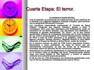Cuarta Etapa: El terror.Cuarta Etapa: El terror.
La condena a muerte del ReyLa condena a muerte del Rey
 Tras el regicidio, se producirán las sublevaciones de los católicos deTras el regicidio, se producirán las sublevaciones de los católicos de
la Vendee y se coligarán Inglaterra, Holanda y España, para terminarla Vendee y se coligarán Inglaterra, Holanda y España, para terminar
con la sangrienta Revolución Francesa.con la sangrienta Revolución Francesa.
 Los Jacobinos responderán instituyendo el “Comité de SaludLos Jacobinos responderán instituyendo el “Comité de Salud
Pública” Integrado por Danton, Cambon, Barere y otros 6Pública” Integrado por Danton, Cambon, Barere y otros 6
ciudadanos, pero cuyo líder ideológico eran Robespierre, quien seciudadanos, pero cuyo líder ideológico eran Robespierre, quien se
convertirá en un férreo dictador. Los Girondinos son detenidos yconvertirá en un férreo dictador. Los Girondinos son detenidos y
comienza el período denominado “El Terror”, en el que fueroncomienza el período denominado “El Terror”, en el que fueron
ajusticiados millares de ciudadanos franceses por la sola sospechaajusticiados millares de ciudadanos franceses por la sola sospecha
de ser contra revolucionarios. El Tribunal Revolucionario condenóde ser contra revolucionarios. El Tribunal Revolucionario condenó
en París a más de 2.627 personas a la guillotina, entre las queen París a más de 2.627 personas a la guillotina, entre las que
figuran Lavoisier -famoso químico-, Madame Roland la reina Maríafiguran Lavoisier -famoso químico-, Madame Roland la reina María
Antonieta, el Duque de Orleans y Andre Renier -poeta de nombre-.Antonieta, el Duque de Orleans y Andre Renier -poeta de nombre-.
 En la primera semana de abril de 1794 fueron ejecutados Danton,En la primera semana de abril de 1794 fueron ejecutados Danton,
Desmoulins y otros partidarios de cesar el Terror por serDesmoulins y otros partidarios de cesar el Terror por ser
internamente innecesario, ya que las armas de la República,internamente innecesario, ya que las armas de la República,
triunfaban sobre los ejércitos de las monarquías coligadas.triunfaban sobre los ejércitos de las monarquías coligadas.
 Robespierre fue perdiendo rápidamente su popularidad debido a queRobespierre fue perdiendo rápidamente su popularidad debido a que
se lo sindicó como el ideólogo del terror. Posteriormente intentóse lo sindicó como el ideólogo del terror. Posteriormente intentó
crear una nueva religión al “Ser Supremo” y revertir el ateísmocrear una nueva religión al “Ser Supremo” y revertir el ateísmo
militante de la extrema izquierda jacobina.militante de la extrema izquierda jacobina.
 El 28 de julio de 1794 Robespierre fue finalmente guillotinado juntoEl 28 de julio de 1794 Robespierre fue finalmente guillotinado junto
con 21 de sus partidarios. Inmediatamente cesó el Terror.con 21 de sus partidarios. Inmediatamente cesó el Terror.
 