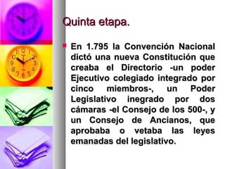 Quinta etapa.Quinta etapa.
 En 1.795 la Convención NacionalEn 1.795 la Convención Nacional
dictó una nueva Constitución quedictó una nueva Constitución que
creaba el Directorio -un podercreaba el Directorio -un poder
Ejecutivo colegiado integrado porEjecutivo colegiado integrado por
cinco miembros-, un Podercinco miembros-, un Poder
Legislativo inegrado por dosLegislativo inegrado por dos
cámaras -el Consejo de los 500-, ycámaras -el Consejo de los 500-, y
un Consejo de Ancianos, queun Consejo de Ancianos, que
aprobaba o vetaba las leyesaprobaba o vetaba las leyes
emanadas del legislativo.emanadas del legislativo.
 