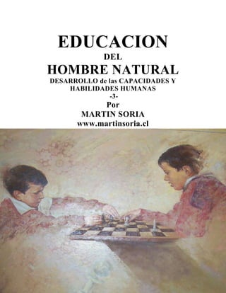 EDUCACION
DEL

HOMBRE NATURAL
DESARROLLO de las CAPACIDADES Y
HABILIDADES HUMANAS
-3-

Por
MARTIN SORIA
www.martinsoria.cl

DESARROLLO DE LAS
CAPACIDADES Y
HABILIDADES
HUMANAS
3

 