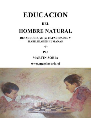EDUCACION
DEL

HOMBRE NATURAL
DESARROLLO de las CAPACIDADES Y
HABILIDADES HUMANAS
-5-

Por
MARTIN SORIA
www.martinsoria.cl

1

 