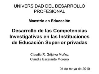 UNIVERSIDAD DEL DESARROLLO PROFESIONAL Maestría en Educación Desarrollo de las Competencias Investigativas en las Instituciones de Educación Superior privadas Claudia R. Grijalva Muñoz Claudia Escalante Moreno 04 de mayo de 2010 