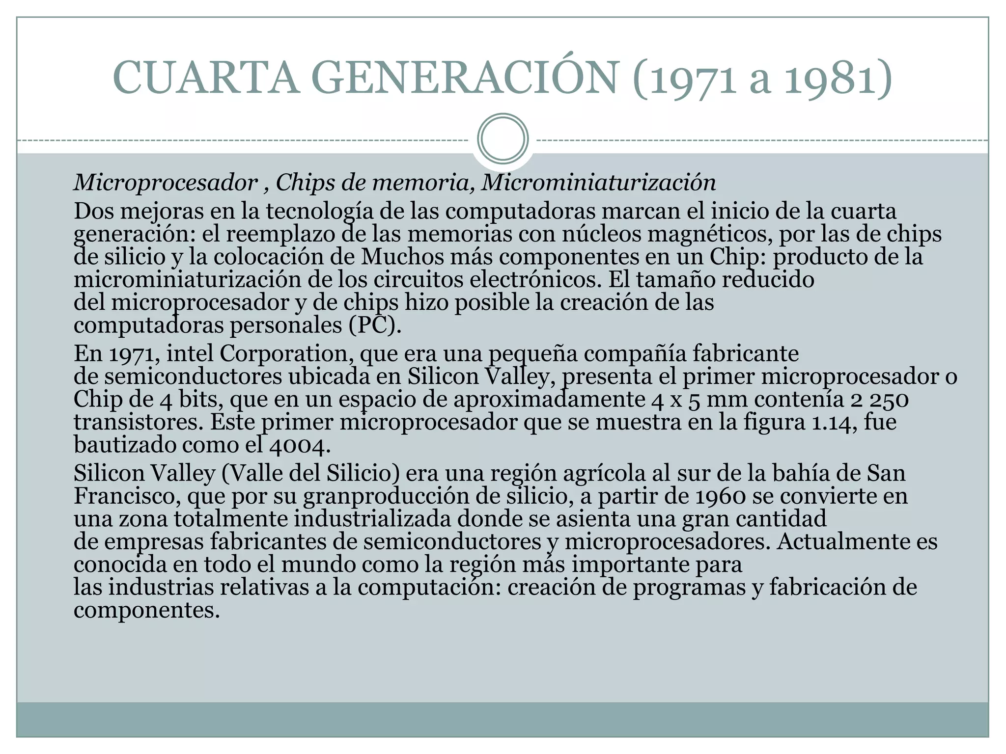 CUARTA GENERACIÓN (1971 a 1981)Microprocesador , Chips de memoria, MicrominiaturizaciónDos mejoras en la tecnología de las computadoras marcan el inicio de la cuarta generación: el reemplazo de las memorias con núcleos magnéticos, por las de chips de silicio y la colocación de Muchos más componentes en un Chip: producto de la microminiaturización de los circuitos electrónicos. El tamaño reducido del microprocesador y de chips hizo posible la creación de las computadoras personales (PC).	En 1971, intel Corporation, que era una pequeña compañía fabricante de semiconductores ubicada en Silicon Valley, presenta el primer microprocesador o Chip de 4 bits, que en un espacio de aproximadamente 4 x 5 mm contenía 2 250 transistores. Este primer microprocesador que se muestra en la figura 1.14, fue bautizado como el 4004.SiliconValley (Valle del Silicio) era una región agrícola al sur de la bahía de San Francisco, que por su granproducción de silicio, a partir de 1960 se convierte en una zona totalmente industrializada donde se asienta una gran cantidad de empresas fabricantes de semiconductores y microprocesadores. Actualmente es conocida en todo el mundo como la región más importante para las industrias relativas a la computación: creación de programas y fabricación de componentes.