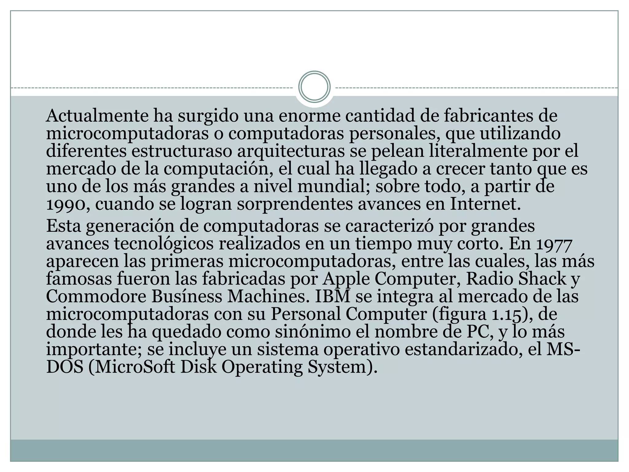 	Actualmente ha surgido una enorme cantidad de fabricantes de microcomputadoras o computadoras personales, que utilizando diferentes estructuraso arquitecturas se pelean literalmente por el mercado de la computación, el cual ha llegado a crecer tanto que es uno de los más grandes a nivel mundial; sobre todo, a partir de 1990, cuando se logran sorprendentes avances en Internet.	Esta generación de computadoras se caracterizó por grandes avances tecnológicos realizados en un tiempo muy corto. En 1977 aparecen las primeras microcomputadoras, entre las cuales, las más famosas fueron las fabricadas por Apple Computer, Radio Shack y Commodore Busíness Machines. IBM se integra al mercado de las microcomputadoras con su Personal Computer (figura 1.15), de donde les ha quedado como sinónimo el nombre de PC, y lo más importante; se incluye un sistema operativo estandarizado, el MS- DOS (MicroSoft Disk OperatingSystem).