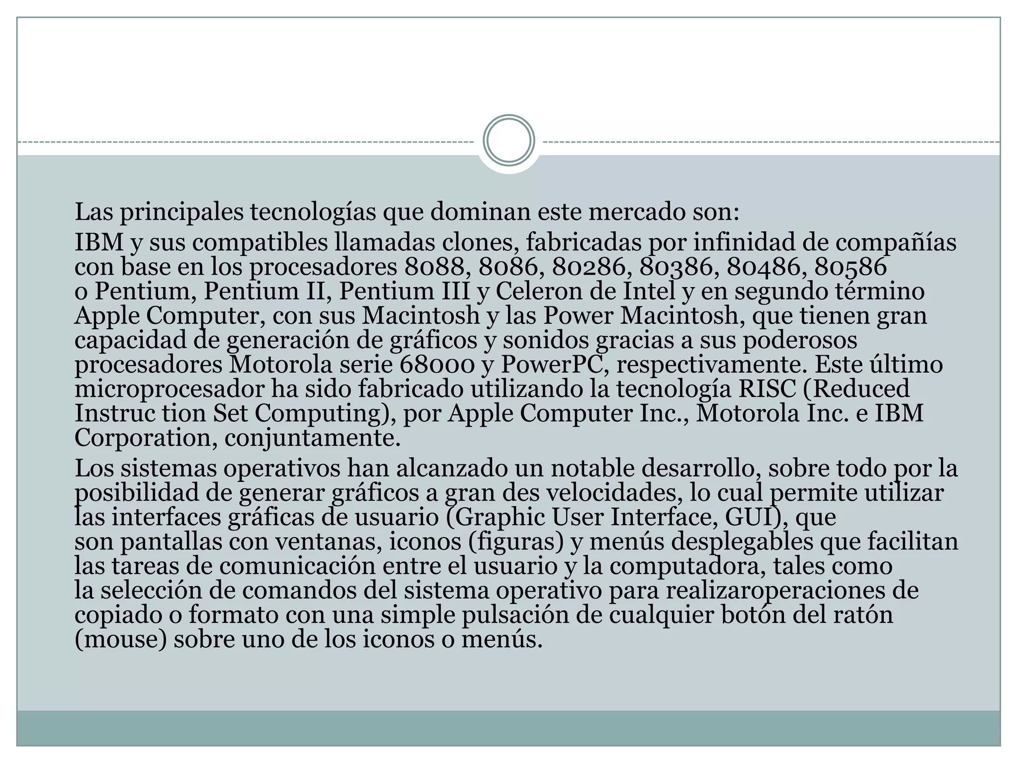 Las principales tecnologías que dominan este mercado son:	IBM y sus compatibles llamadas clones, fabricadas por infinidad de compañías con base en los procesadores 8088, 8086, 80286, 80386, 80486, 80586 o Pentium, Pentium II, Pentium III y Celeron de Intel y en segundo término Apple Computer, con sus Macintosh y las Power Macintosh, que tienen gran capacidad de generación de gráficos y sonidos gracias a sus poderosos procesadores Motorola serie 68000 y PowerPC, respectivamente. Este último microprocesador ha sido fabricado utilizando la tecnología RISC (ReducedInstruction Set Computing), por Apple Computer Inc., Motorola Inc. e IBM Corporation, conjuntamente.	Los sistemas operativos han alcanzado un notable desarrollo, sobre todo por la posibilidad de generar gráficos a gran des velocidades, lo cual permite utilizar las interfaces gráficas de usuario (GraphicUser Interface, GUI), que son pantallas con ventanas, iconos (figuras) y menús desplegables que facilitan las tareas de comunicación entre el usuario y la computadora, tales como la selección de comandos del sistema operativo para realizaroperaciones de copiado o formato con una simple pulsación de cualquier botón del ratón (mouse) sobre uno de los iconos o menús.