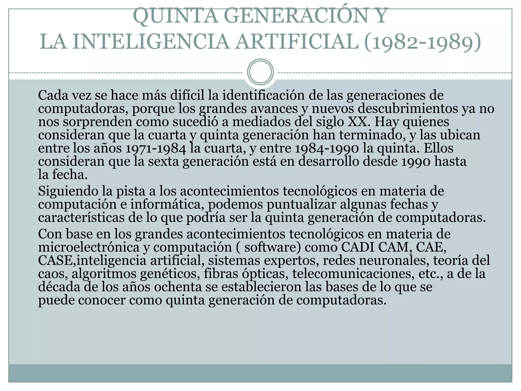 QUINTA GENERACIÓN Y LA INTELIGENCIA ARTIFICIAL (1982-1989)	Cada vez se hace más difícil la identificación de las generaciones de computadoras, porque los grandes avances y nuevos descubrimientos ya no nos sorprenden como sucedió a mediados del siglo XX. Hay quienes consideran que la cuarta y quinta generación han terminado, y las ubican entre los años 1971-1984 la cuarta, y entre 1984-1990 la quinta. Ellos consideran que la sexta generación está en desarrollo desde 1990 hasta la fecha.	Siguiendo la pista a los acontecimientos tecnológicos en materia de computación e informática, podemos puntualizar algunas fechas y características de lo que podría ser la quinta generación de computadoras.	Con base en los grandes acontecimientos tecnológicos en materia de microelectrónica y computación ( software) como CADI CAM, CAE, CASE,inteligencia artificial, sistemas expertos, redes neuronales, teoría del caos, algoritmos genéticos, fibras ópticas, telecomunicaciones, etc., a de la década de los años ochenta se establecieron las bases de lo que se puede conocer como quinta generación de computadoras.