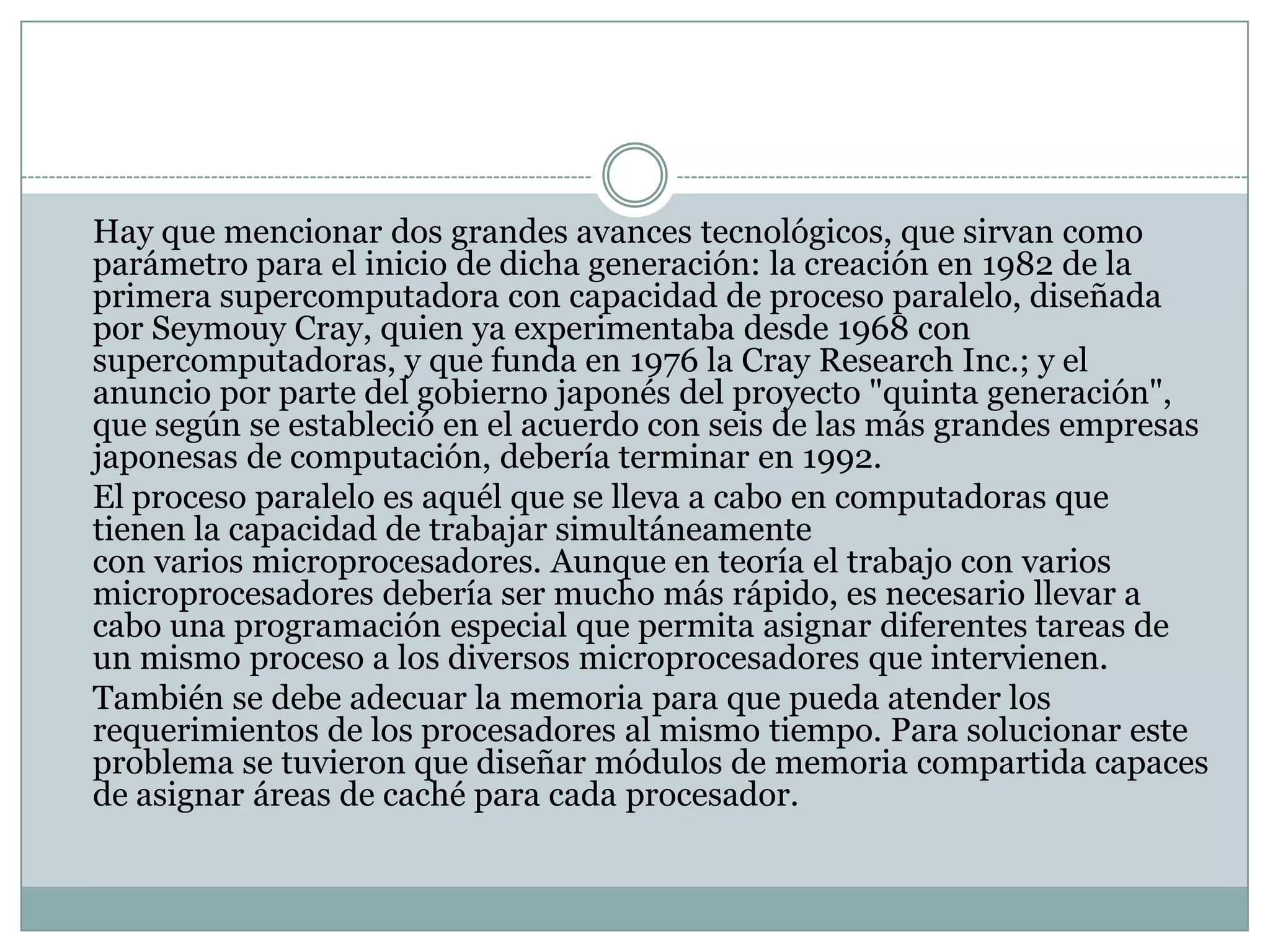 	Hay que mencionar dos grandes avances tecnológicos, que sirvan como parámetro para el inicio de dicha generación: la creación en 1982 de la primera supercomputadora con capacidad de proceso paralelo, diseñada por SeymouyCray, quien ya experimentaba desde 1968 con supercomputadoras, y que funda en 1976 la CrayResearch Inc.; y el anuncio por parte del gobierno japonés del proyecto "quinta generación", que según se estableció en el acuerdo con seis de las más grandes empresas japonesas de computación, debería terminar en 1992.	El proceso paralelo es aquél que se lleva a cabo en computadoras que tienen la capacidad de trabajar simultáneamente con varios microprocesadores. Aunque en teoría el trabajo con varios microprocesadores debería ser mucho más rápido, es necesario llevar a cabo una programación especial que permita asignar diferentes tareas de un mismo proceso a los diversos microprocesadores que intervienen.	También se debe adecuar la memoria para que pueda atender los requerimientos de los procesadores al mismo tiempo. Para solucionar este problema se tuvieron que diseñar módulos de memoria compartida capaces de asignar áreas de caché para cada procesador.