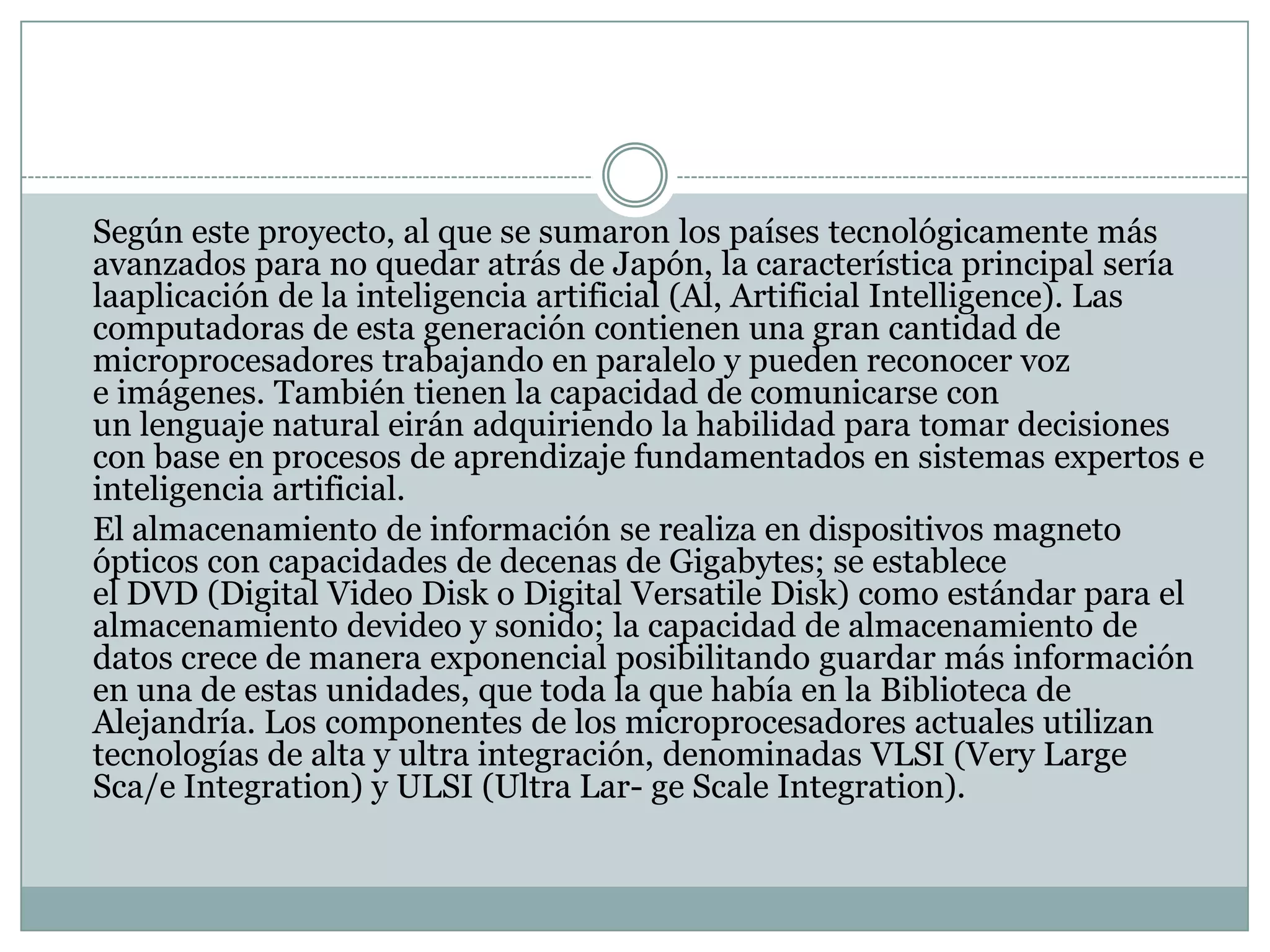 	Según este proyecto, al que se sumaron los países tecnológicamente más avanzados para no quedar atrás de Japón, la característica principal sería laaplicación de la inteligencia artificial (Al, Artificial Intelligence). Las computadoras de esta generación contienen una gran cantidad de microprocesadores trabajando en paralelo y pueden reconocer voz e imágenes. También tienen la capacidad de comunicarse con un lenguaje natural eirán adquiriendo la habilidad para tomar decisiones con base en procesos de aprendizaje fundamentados en sistemas expertos e inteligencia artificial.	El almacenamiento de información se realiza en dispositivos magneto ópticos con capacidades de decenas de Gigabytes; se establece el DVD (Digital Video Disk o Digital Versatile Disk) como estándar para el almacenamiento devideo y sonido; la capacidad de almacenamiento de datos crece de manera exponencial posibilitando guardar más información en una de estas unidades, que toda la que había en la Biblioteca de Alejandría. Los componentes de los microprocesadores actuales utilizan tecnologías de alta y ultra integración, denominadas VLSI (VeryLargeSca/e Integration) y ULSI (Ultra Lar- ge ScaleIntegration).
