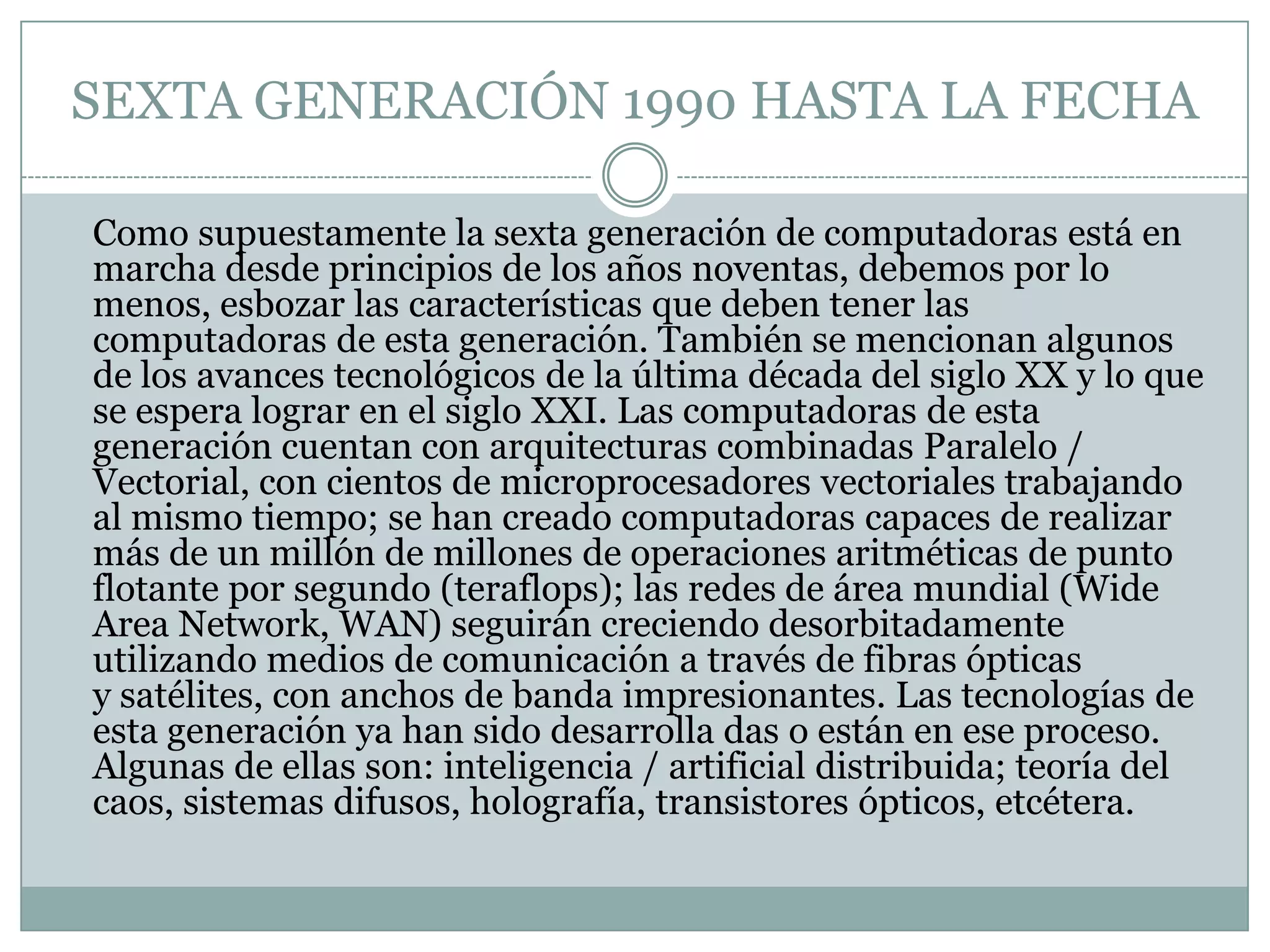 SEXTA GENERACIÓN 1990 HASTA LA FECHA	Como supuestamente la sexta generación de computadoras está en marcha desde principios de los años noventas, debemos por lo menos, esbozar las características que deben tener las computadoras de esta generación. También se mencionan algunos de los avances tecnológicos de la última década del siglo XX y lo que se espera lograr en el siglo XXI. Las computadoras de esta generación cuentan con arquitecturas combinadas Paralelo / Vectorial, con cientos de microprocesadores vectoriales trabajando al mismo tiempo; se han creado computadoras capaces de realizar más de un millón de millones de operaciones aritméticas de punto flotante por segundo (teraflops); las redes de área mundial (WideArea Network, WAN) seguirán creciendo desorbitadamente utilizando medios de comunicación a través de fibras ópticas y satélites, con anchos de banda impresionantes. Las tecnologías de esta generación ya han sido desarrolla das o están en ese proceso. Algunas de ellas son: inteligencia / artificial distribuida; teoría del caos, sistemas difusos, holografía, transistores ópticos, etcétera.