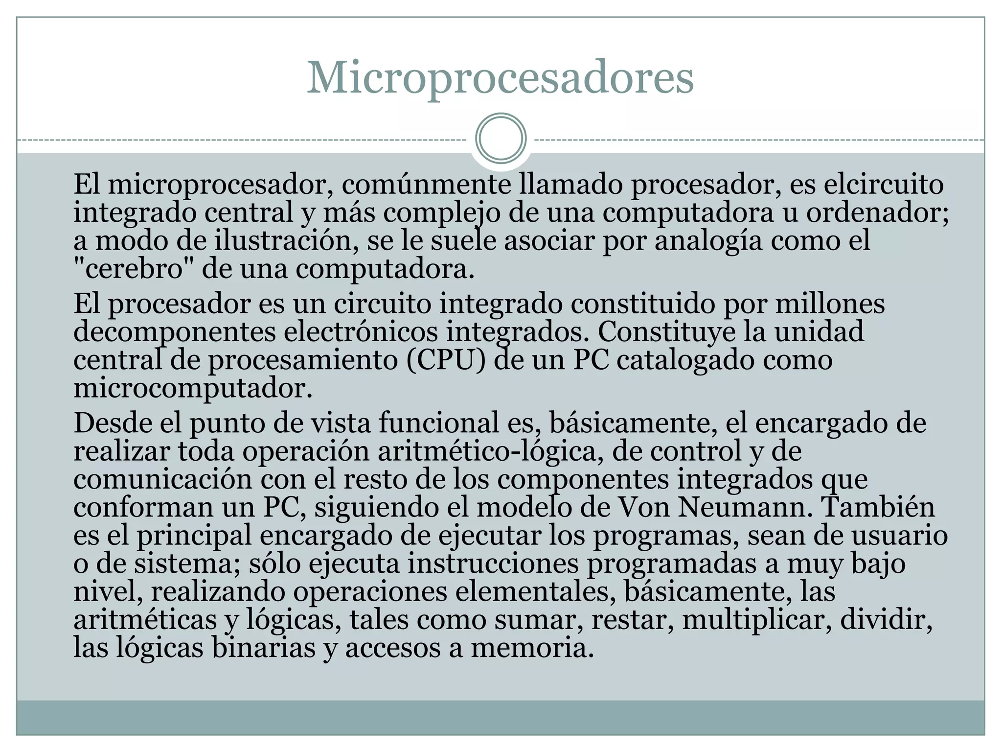 Microprocesadores	El microprocesador, comúnmente llamado procesador, es elcircuito integrado central y más complejo de una computadora u ordenador; a modo de ilustración, se le suele asociar por analogía como el "cerebro" de una computadora.	El procesador es un circuito integrado constituido por millones decomponentes electrónicos integrados. Constituye la unidad central de procesamiento (CPU) de un PC catalogado como microcomputador.	Desde el punto de vista funcional es, básicamente, el encargado de realizar toda operación aritmético-lógica, de control y de comunicación con el resto de los componentes integrados que conforman un PC, siguiendo el modelo de Von Neumann. También es el principal encargado de ejecutar los programas, sean de usuario o de sistema; sólo ejecuta instrucciones programadas a muy bajo nivel, realizando operaciones elementales, básicamente, las aritméticas y lógicas, tales como sumar, restar, multiplicar, dividir, las lógicas binarias y accesos a memoria.