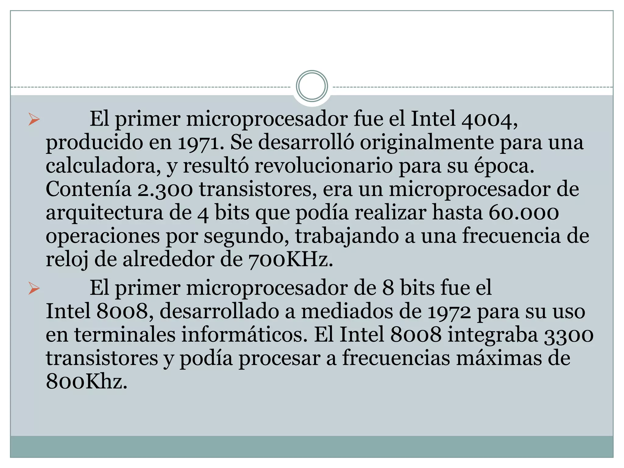 	El primer microprocesador fue el Intel 4004, producido en 1971. Se desarrolló originalmente para una calculadora, y resultó revolucionario para su época. Contenía 2.300 transistores, era un microprocesador de arquitectura de 4 bits que podía realizar hasta 60.000 operaciones por segundo, trabajando a una frecuencia de reloj de alrededor de 700KHz.