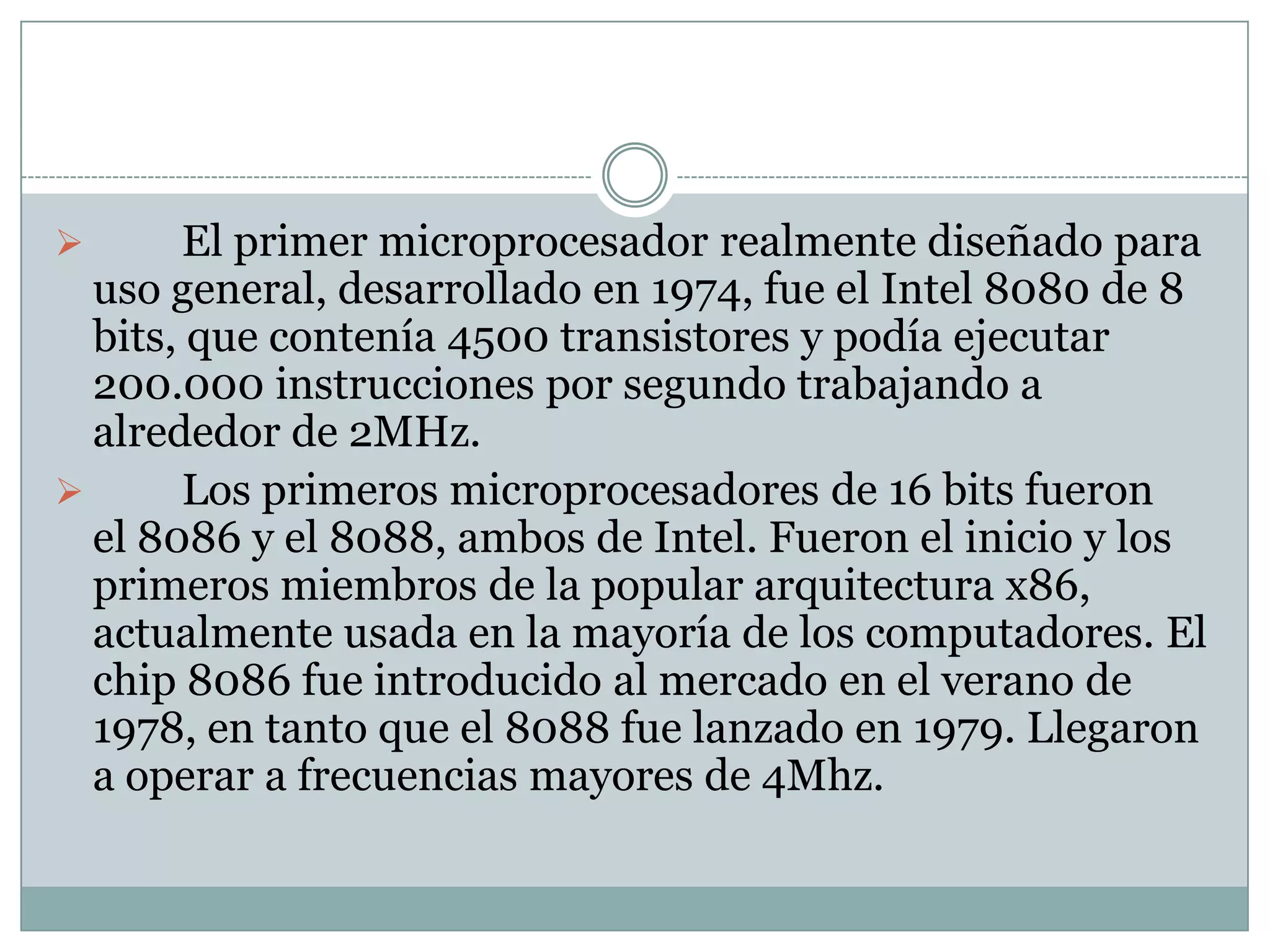 	El primer microprocesador de 8 bits fue el Intel 8008, desarrollado a mediados de 1972 para su uso en terminales informáticos. El Intel 8008 integraba 3300 transistores y podía procesar a frecuencias máximas de 800Khz.El primer microprocesador realmente diseñado para uso general, desarrollado en 1974, fue el Intel 8080 de 8 bits, que contenía 4500 transistores y podía ejecutar 200.000 instrucciones por segundo trabajando a alrededor de 2MHz.