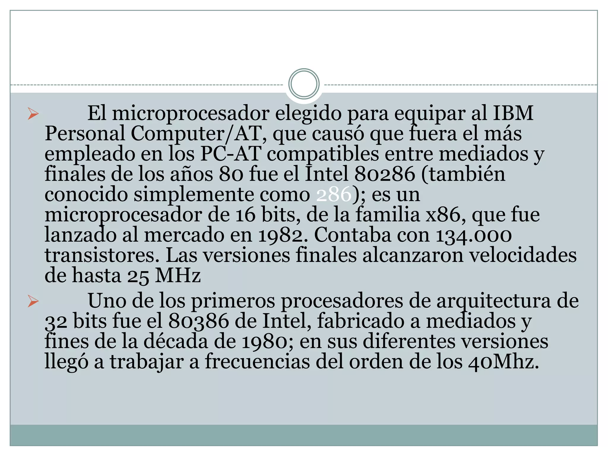 	Los primeros microprocesadores de 16 bits fueron el 8086 y el 8088, ambos de Intel. Fueron el inicio y los primeros miembros de la popular arquitectura x86, actualmente usada en la mayoría de los computadores. El chip 8086 fue introducido al mercado en el verano de 1978, en tanto que el 8088 fue lanzado en 1979. Llegaron a operar a frecuencias mayores de 4Mhz.	El microprocesador elegido para equipar al IBM Personal Computer/AT, que causó que fuera el más empleado en los PC-AT compatibles entre mediados y finales de los años 80 fue el Intel 80286 (también conocido simplemente como 286); es un microprocesador de 16 bits, de la familia x86, que fue lanzado al mercado en 1982. Contaba con 134.000 transistores. Las versiones finales alcanzaron velocidades de hasta 25 MHz