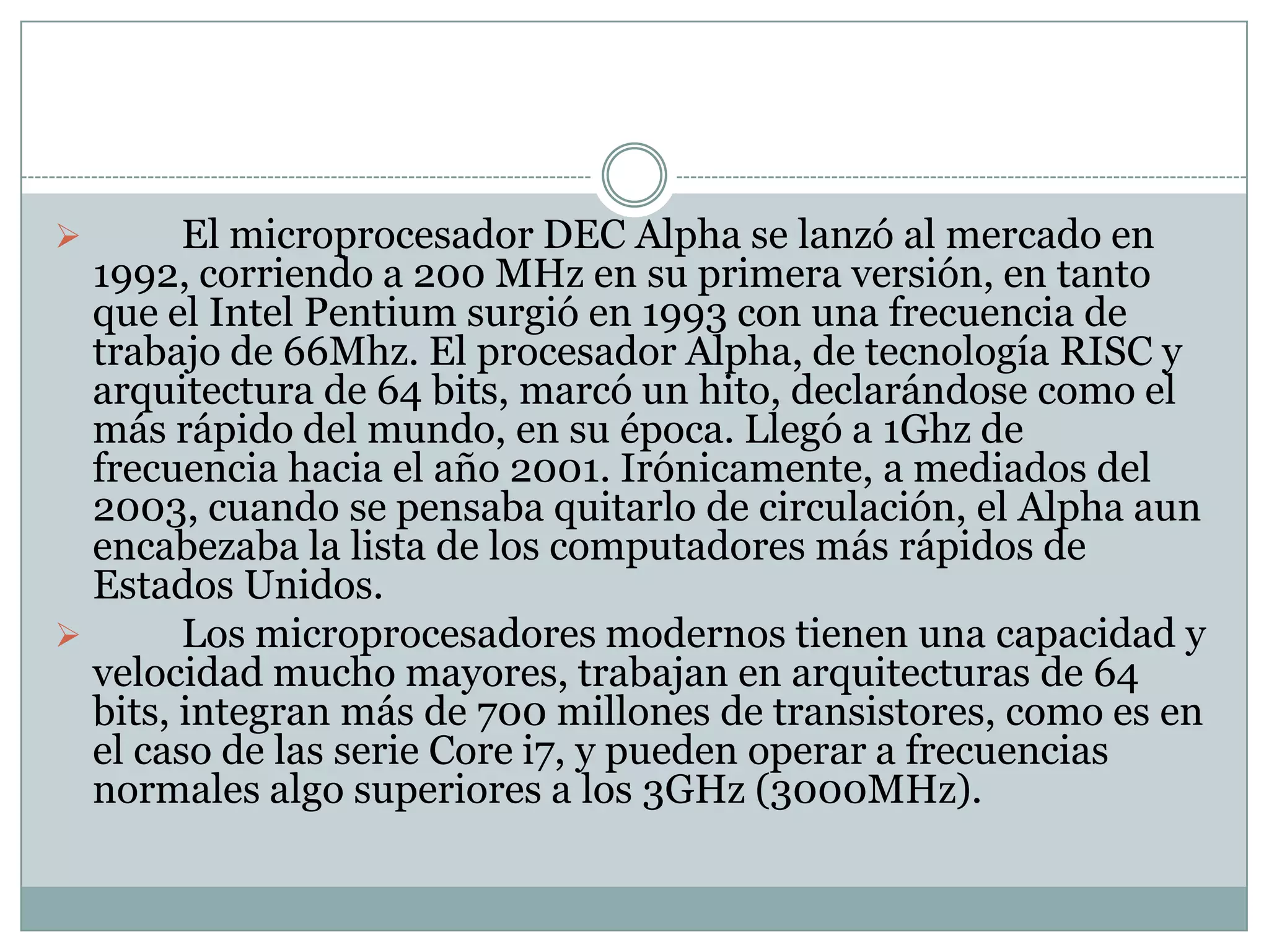 Uno de los primeros procesadores de arquitectura de 32 bits fue el 80386 de Intel, fabricado a mediados y fines de la década de 1980; en sus diferentes versiones llegó a trabajar a frecuencias del orden de los 40Mhz.	El microprocesador DEC Alpha se lanzó al mercado en 1992, corriendo a 200 MHz en su primera versión, en tanto que el Intel Pentium surgió en 1993 con una frecuencia de trabajo de 66Mhz. El procesador Alpha, de tecnología RISC y arquitectura de 64 bits, marcó un hito, declarándose como el más rápido del mundo, en su época. Llegó a 1Ghz de frecuencia hacia el año 2001. Irónicamente, a mediados del 2003, cuando se pensaba quitarlo de circulación, el Alpha aun encabezaba la lista de los computadores más rápidos de Estados Unidos.