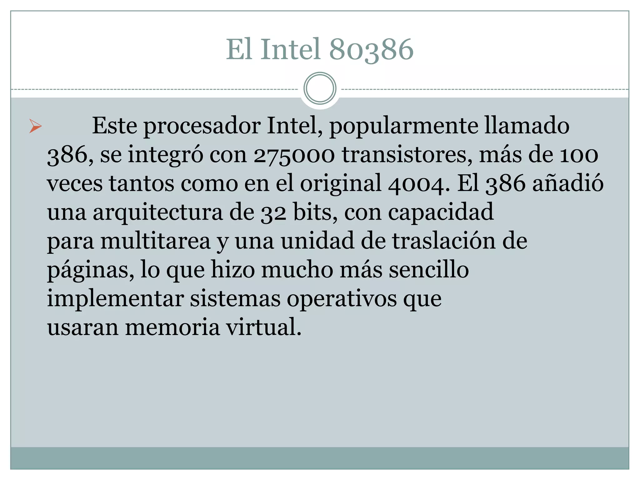 	Los microprocesadores modernos tienen una capacidad y velocidad mucho mayores, trabajan en arquitecturas de 64 bits, integran más de 700 millones de transistores, como es en el caso de las serie Core i7, y pueden operar a frecuencias normales algo superiores a los 3GHz (3000MHz).El Intel 80386	Este procesador Intel, popularmente llamado 386, se integró con 275000 transistores, más de 100 veces tantos como en el original 4004. El 386 añadió una arquitectura de 32 bits, con capacidad para multitarea y una unidad de traslación de páginas, lo que hizo mucho más sencillo implementar sistemas operativos que usaran memoria virtual.El Intel 80486	La generación 486 realmente significó contar con una computadora personal de prestaciones avanzadas, entre ellas,un conjunto de instrucciones optimizado, una unidad de coma flotante o FPU, una unidad de interfaz de bus mejorada y una memoria caché unificada, todo ello integrado en el propio chip del microprocesador. Estas mejoras hicieron que los i486 fueran el doble de rápidos que el par i386 - i387 operando a la misma frecuencia de reloj. El procesador Intel 486 fue el primero en ofrecer un coprocesador matemático o FPU integrado; con él que se aceleraron notablemente las operaciones de cálculo. Usando una unidad FPU las operaciones matemáticas más complejas son realizadas por el coprocesador de manera prácticamente independiente a la función del procesador principal.