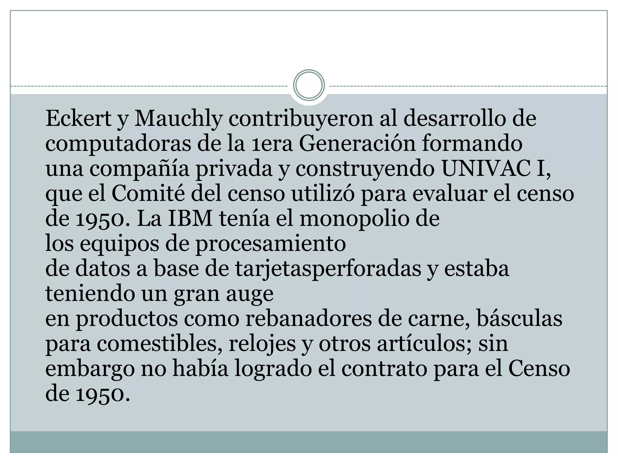 Eckerty Mauchly contribuyeron al desarrollo de computadoras de la 1era Generación formando una compañía privada y construyendo UNIVAC I, que el Comité del censo utilizó para evaluar el censo de 1950. La IBM tenía el monopolio de los equipos de procesamiento de datos a base de tarjetasperforadas y estaba teniendo un gran auge en productos como rebanadores de carne, básculas para comestibles, relojes y otros artículos; sin embargo no había logrado el contrato para el Censo de 1950.