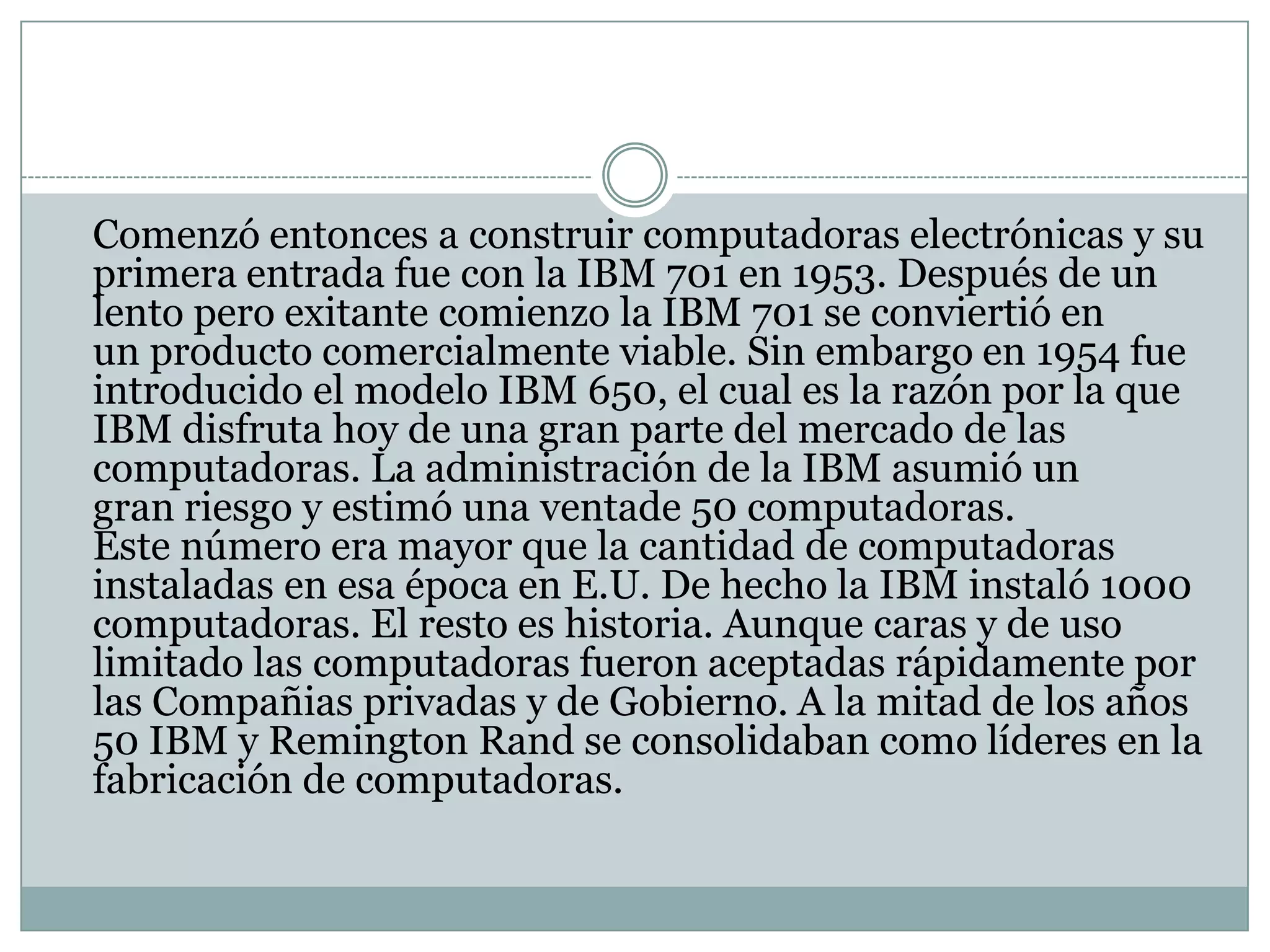 	Comenzó entonces a construir computadoras electrónicas y su primera entrada fue con la IBM 701 en 1953. Después de un lento pero exitante comienzo la IBM 701 se conviertió en un producto comercialmente viable. Sin embargo en 1954 fue introducido el modelo IBM 650, el cual es la razón por la que IBM disfruta hoy de una gran parte del mercado de las computadoras. La administración de la IBM asumió un gran riesgo y estimó una ventade 50 computadoras. Este número era mayor que la cantidad de computadoras instaladas en esa época en E.U. De hecho la IBM instaló 1000 computadoras. El resto es historia. Aunque caras y de uso limitado las computadoras fueron aceptadas rápidamente por las Compañias privadas y de Gobierno. A la mitad de los años 50 IBM y Remington Rand se consolidaban como líderes en la fabricación de computadoras.