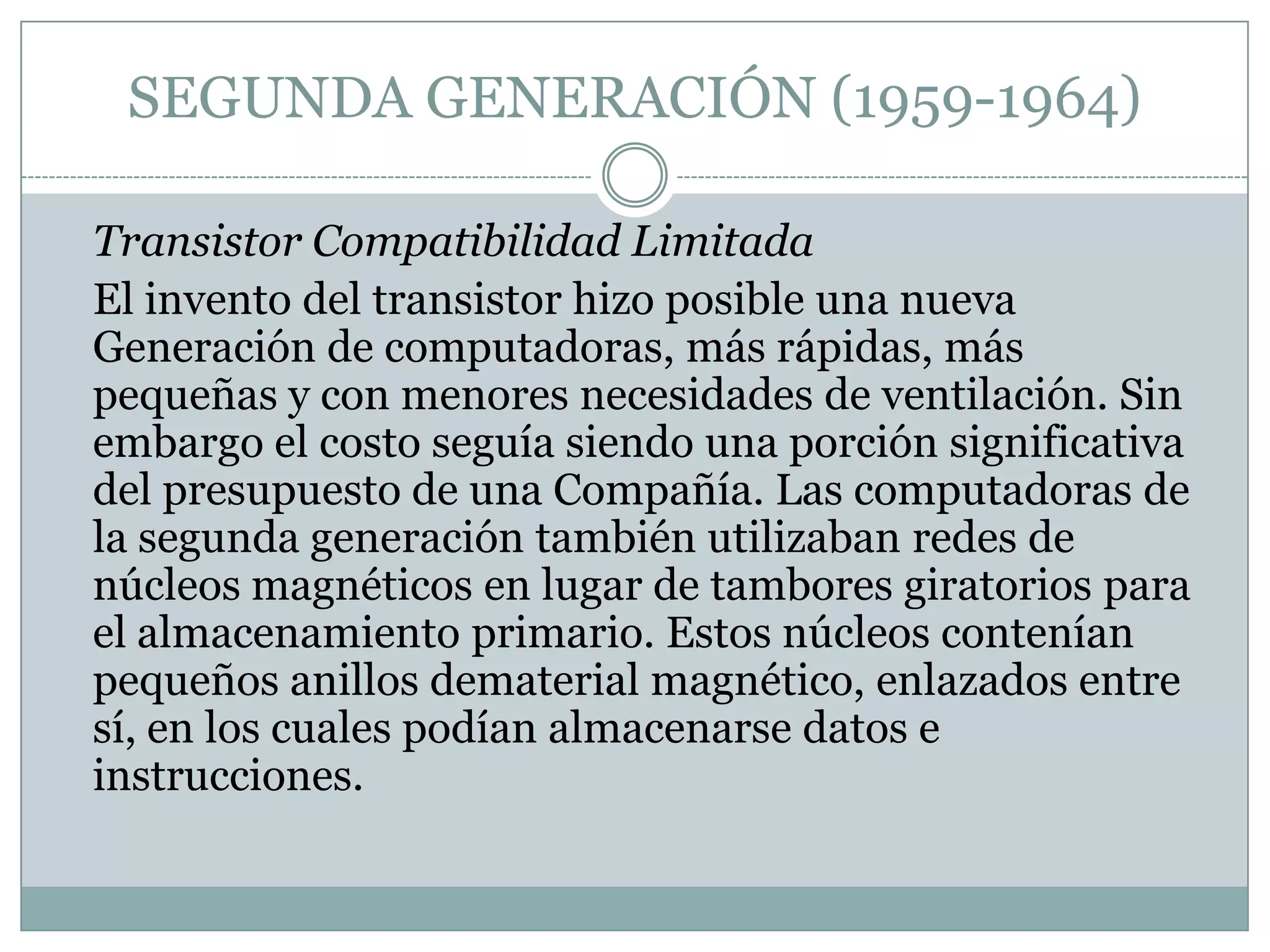 SEGUNDA GENERACIÓN (1959-1964)	Transistor Compatibilidad Limitada	El invento del transistor hizo posible una nueva Generación de computadoras, más rápidas, más pequeñas y con menores necesidades de ventilación. Sin embargo el costo seguía siendo una porción significativa del presupuesto de una Compañía. Las computadoras de la segunda generación también utilizaban redes de núcleos magnéticos en lugar de tambores giratorios para el almacenamiento primario. Estos núcleos contenían pequeños anillos dematerial magnético, enlazados entre sí, en los cuales podían almacenarse datos e instrucciones.